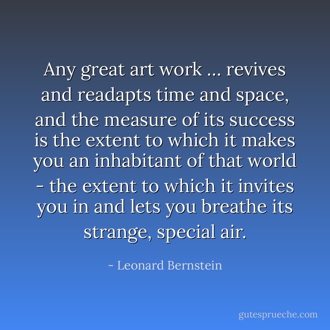 Any great art work … revives and readapts time and space, and the measure of its success is the extent to which it makes you an inhabitant of that world - the extent to which it invites you in and lets you breathe its strange, special air. - Leonard Bernstein
