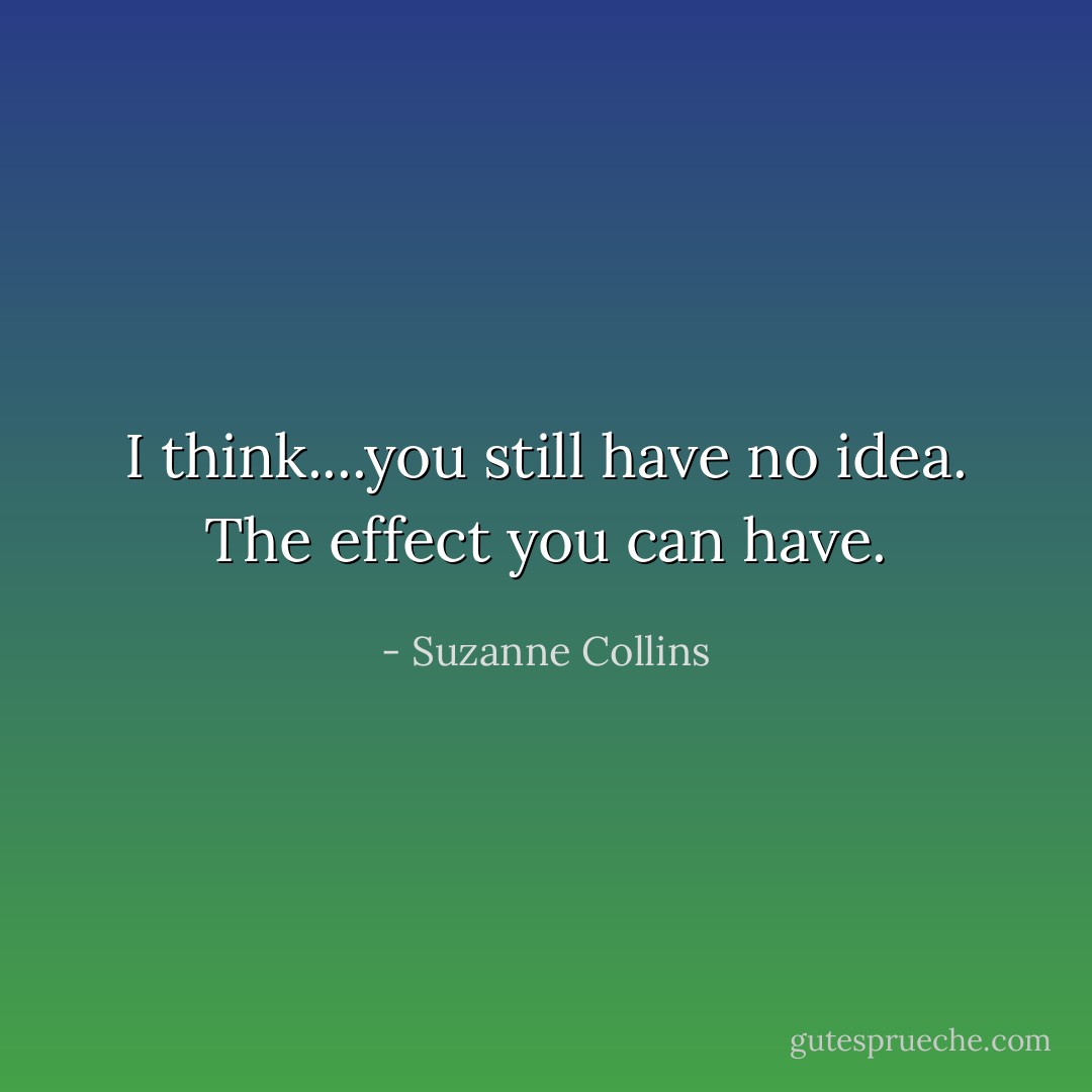 I think....you still have no idea. The effect you can have. - Suzanne Collins