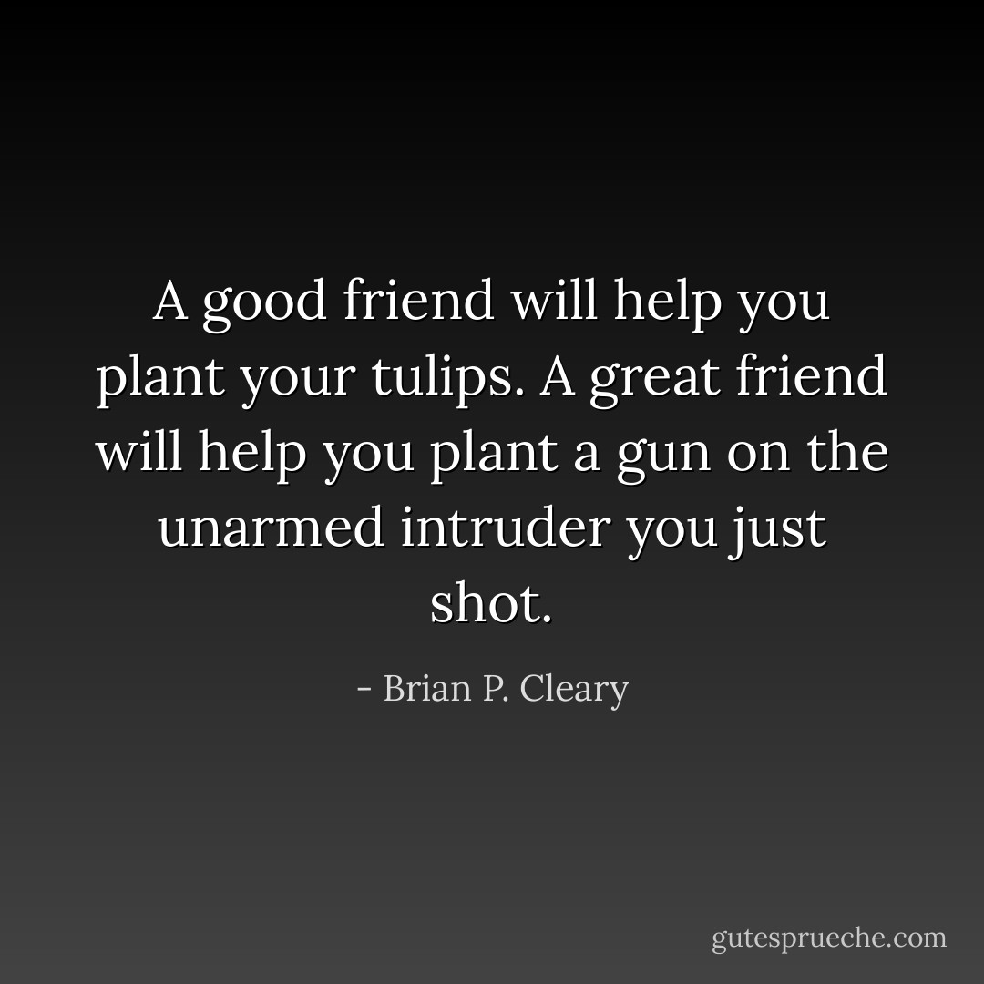 A good friend will help you plant your tulips. A great friend will help you plant a gun on the unarmed intruder you just shot. - Brian P. Cleary