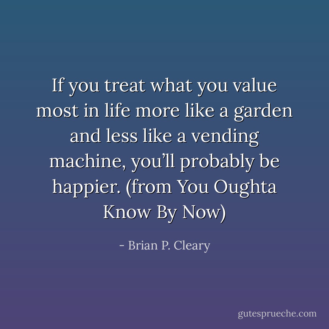 If you treat what you value most in life more like a garden and less like a vending machine, you’ll probably be happier. (from You Oughta Know By Now) - Brian P. Cleary