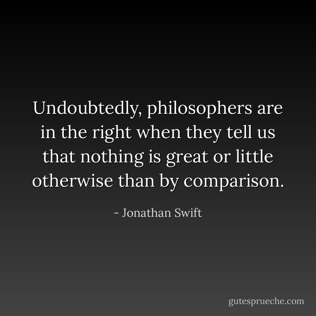 Undoubtedly, philosophers are in the right when they tell us that nothing is great or little otherwise than by comparison. - Jonathan Swift
