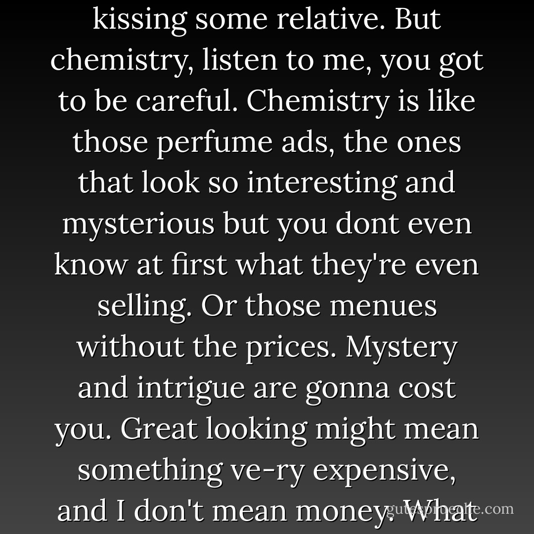 Let me tell you, you either have chemistry or you don't, and you better have it, or it's like kissing some relative. But chemistry, listen to me, you got to be careful. Chemistry is like those perfume ads, the ones that look so interesting and mysterious but you dont even know at first what they're even selling. Or those menues without the prices. Mystery and intrigue are gonna cost you. Great looking might mean something ve-ry expensive, and I don't mean money. What I'm saying is, chemistry is a place to start, not an end point. - Deb Caletti