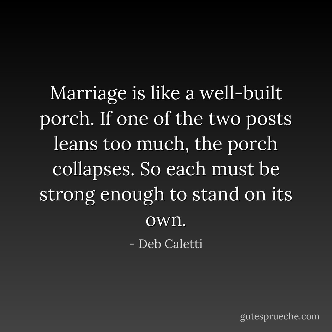 Marriage is like a well-built porch. If one of the two posts leans too much, the porch collapses. So each must be strong enough to stand on its own. - Deb Caletti