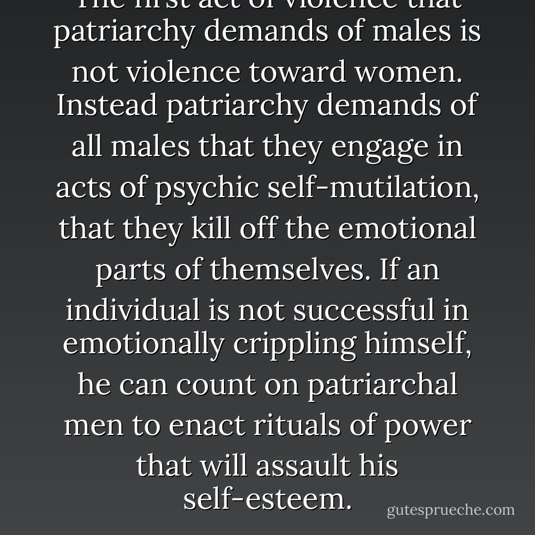 The first act of violence that patriarchy demands of males is not violence toward women. Instead patriarchy demands of all males that they engage in acts of psychic self-mutilation, that they kill off the emotional parts of themselves. If an individual is not successful in emotionally crippling himself, he can count on patriarchal men to enact rituals of power that will assault his self-esteem. - bell hooks