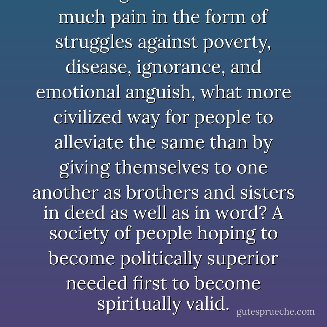 As life in general constituted much pain in the form of struggles against poverty, disease, ignorance, and emotional anguish, what more civilized way for people to alleviate the same than by giving themselves to one another as brothers and sisters in deed as well as in word? A society of people hoping to become politically superior needed first to become spiritually valid. - Aberjhani