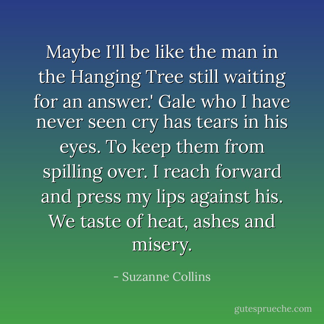 Maybe I'll be like the man in the Hanging Tree still waiting for an answer.' Gale who I have never seen cry has tears in his eyes. To keep them from spilling over. I reach forward and press my lips against his. We taste of heat, ashes and misery. - Suzanne Collins