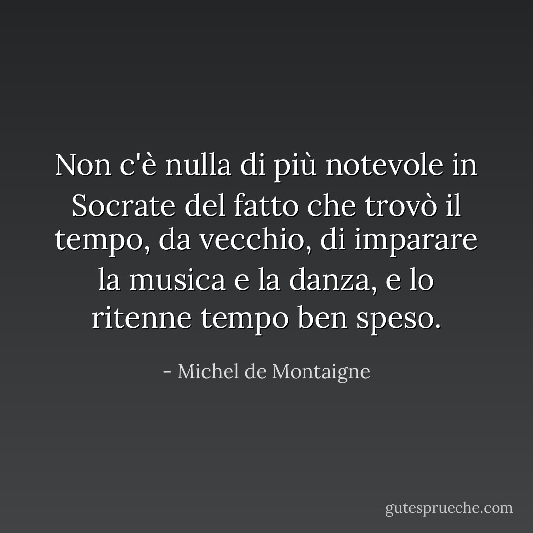 Non c'è nulla di più notevole in <a href="https://www.goodreads.com/author/show/275648.Socrates" title="Socrate" rel="nofollow noopener">Socrate</a> del fatto che trovò il tempo, da vecchio, di imparare la musica e la danza, e lo ritenne tempo ben speso. - Michel de Montaigne