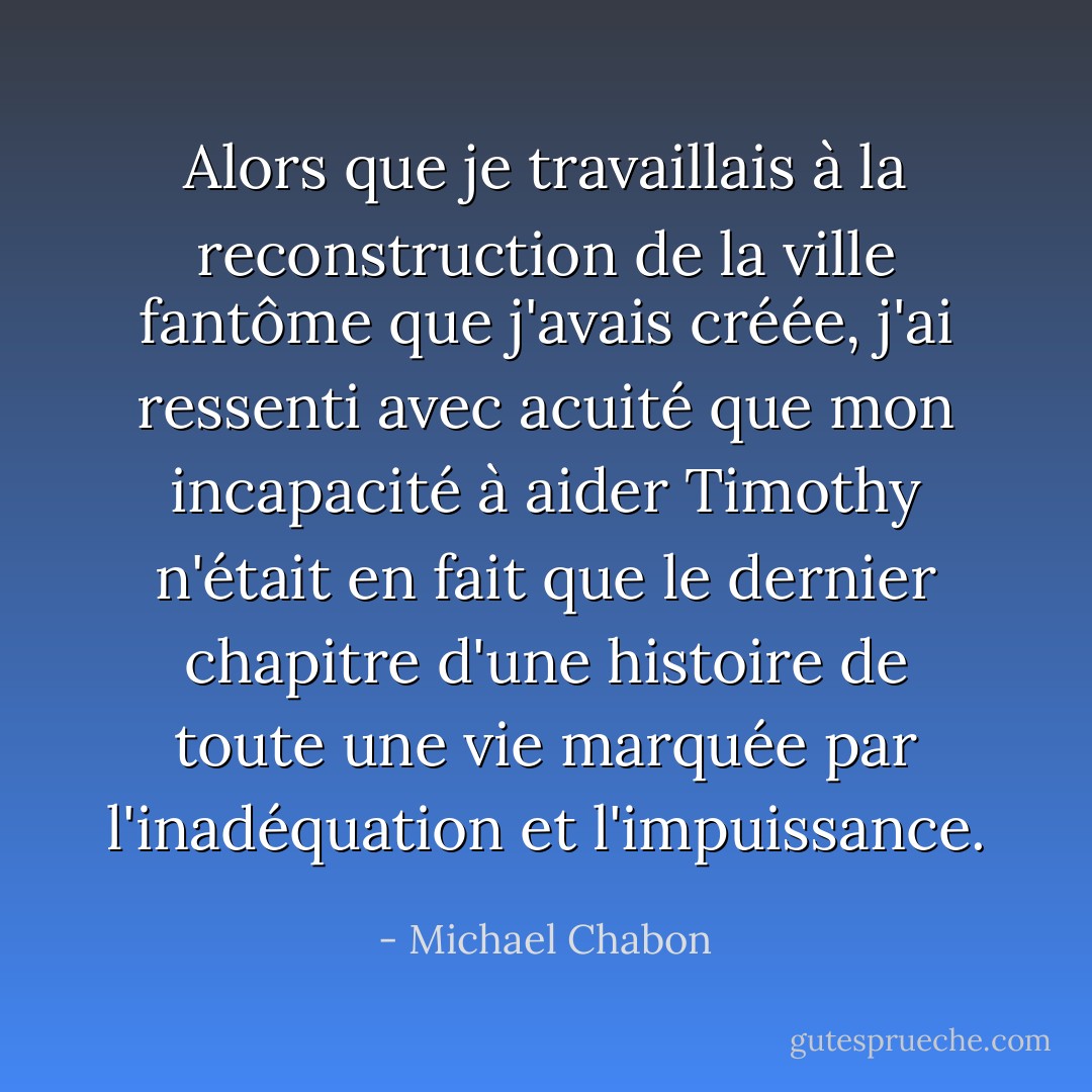 Alors que je travaillais à la reconstruction de la ville fantôme que j'avais créée, j'ai ressenti avec acuité que mon incapacité à aider Timothy n'était en fait que le dernier chapitre d'une histoire de toute une vie marquée par l'inadéquation et l'impuissance. - Michael Chabon