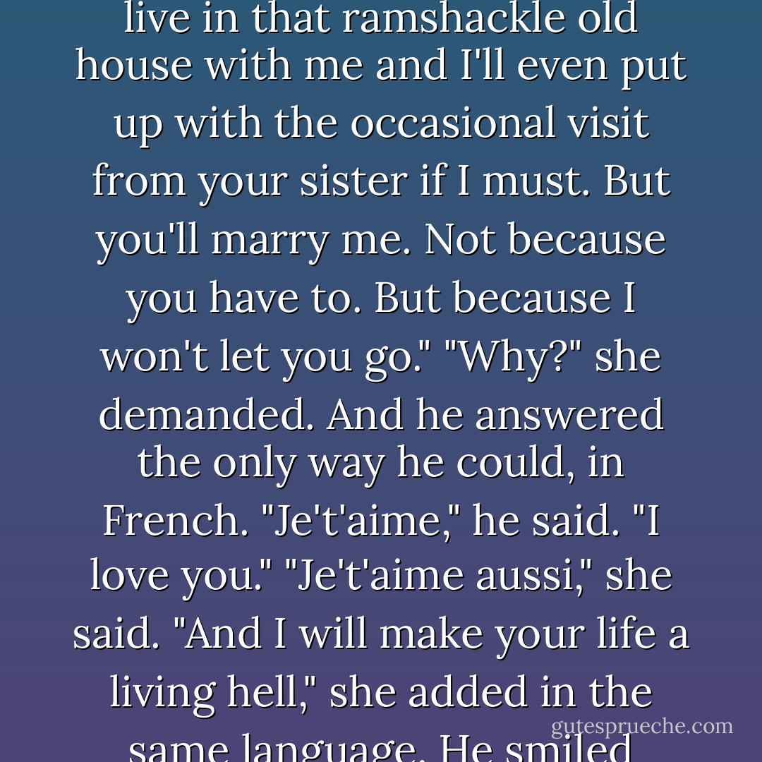 You'll marry me, my dragon, and you'll bear my children, and you'll drive me mad and live in that ramshackle old house with me and I'll even put up with the occasional visit from your sister if<br />I must. But you'll marry me. Not because you have to. But because I won't let you go."<br />"Why?" she demanded.<br />And he answered the only way he could, in French. "Je't'aime," he said. "I love you."<br />"Je't'aime aussi," she said. "And I will make your life a living hell," she added in the same language.<br />He smiled down at her. "I'm counting on it. - Anne Stuart