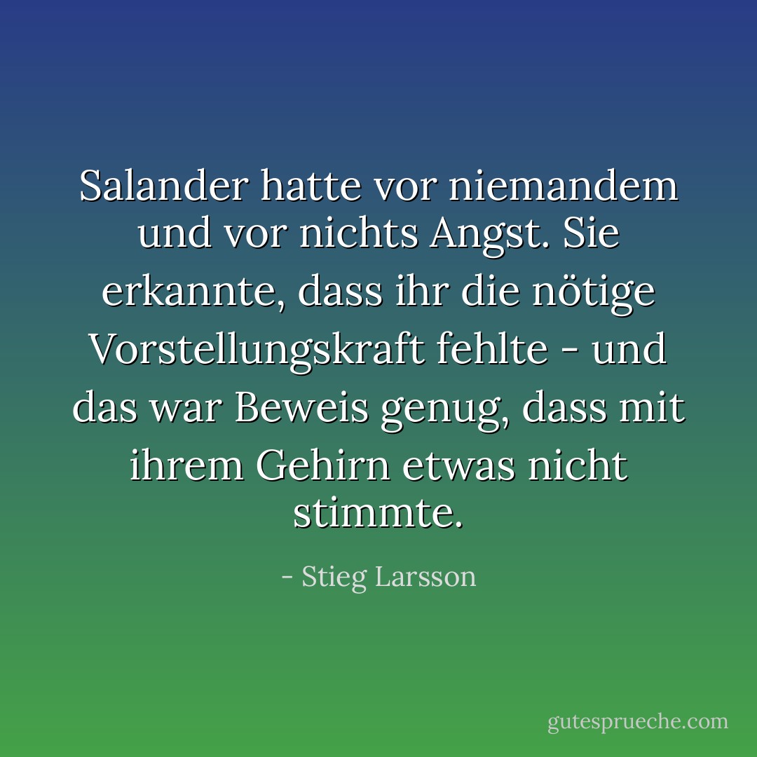 Salander hatte vor niemandem und vor nichts Angst. Sie erkannte, dass ihr die nötige Vorstellungskraft fehlte - und das war Beweis genug, dass mit ihrem Gehirn etwas nicht stimmte. - Stieg Larsson<
