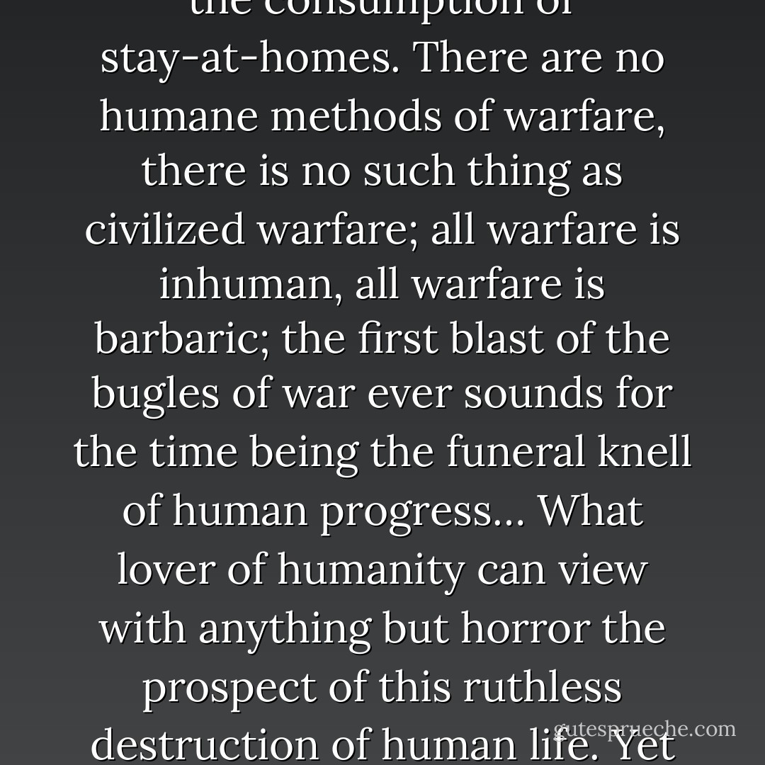 It would be well to realize that the talk of ‘humane methods of warfare’, of the ‘rules of civilized warfare’, and all such homage to the finer sentiments of the race are hypocritical and unreal, and only intended for the consumption of stay-at-homes. There are no humane methods of warfare, there is no such thing as civilized warfare; all warfare is inhuman, all warfare is barbaric; the first blast of the bugles of war ever sounds for the time being the funeral knell of human progress… What lover of humanity can view with anything but horror the prospect of this ruthless destruction of human life. Yet this is war: war for which all the jingoes are howling, war to which all the hopes of the world are being sacrificed, war to which a mad ruling class would plunge a mad world. - James Connolly