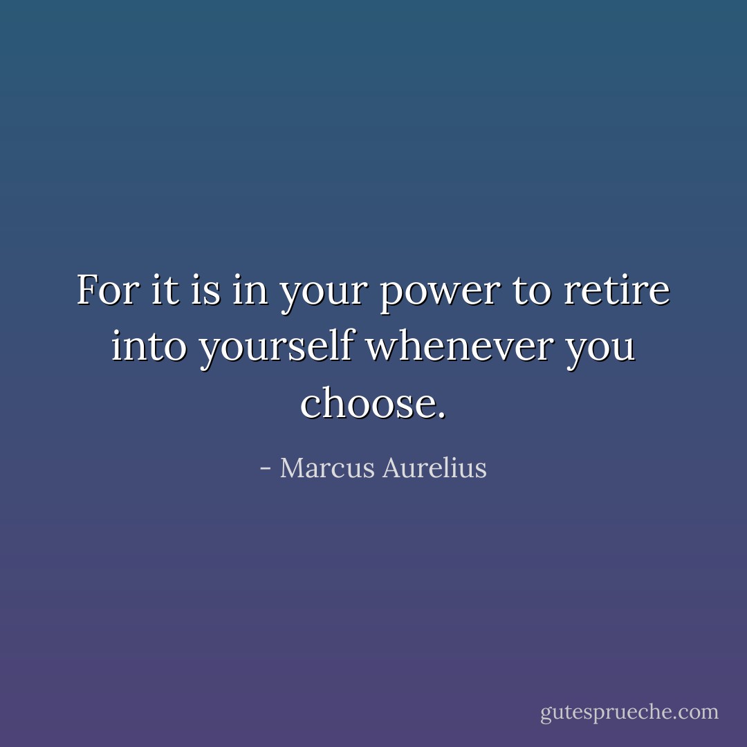 For it is in your power to retire into yourself whenever you choose. - Marcus Aurelius