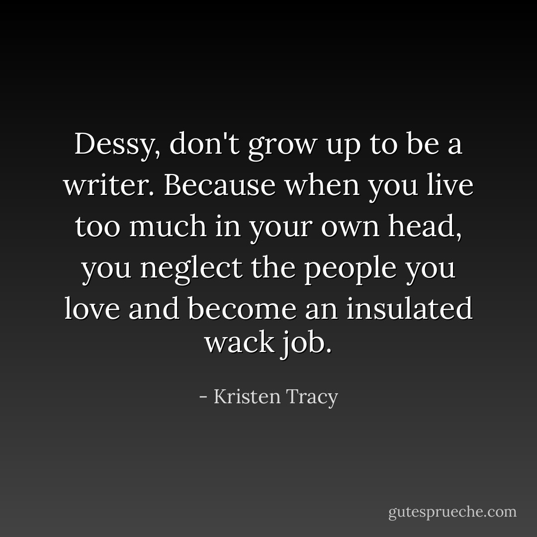 Dessy, don't grow up to be a writer. Because when you live too much in your own head, you neglect the people you love and become an insulated wack job. - Kristen Tracy