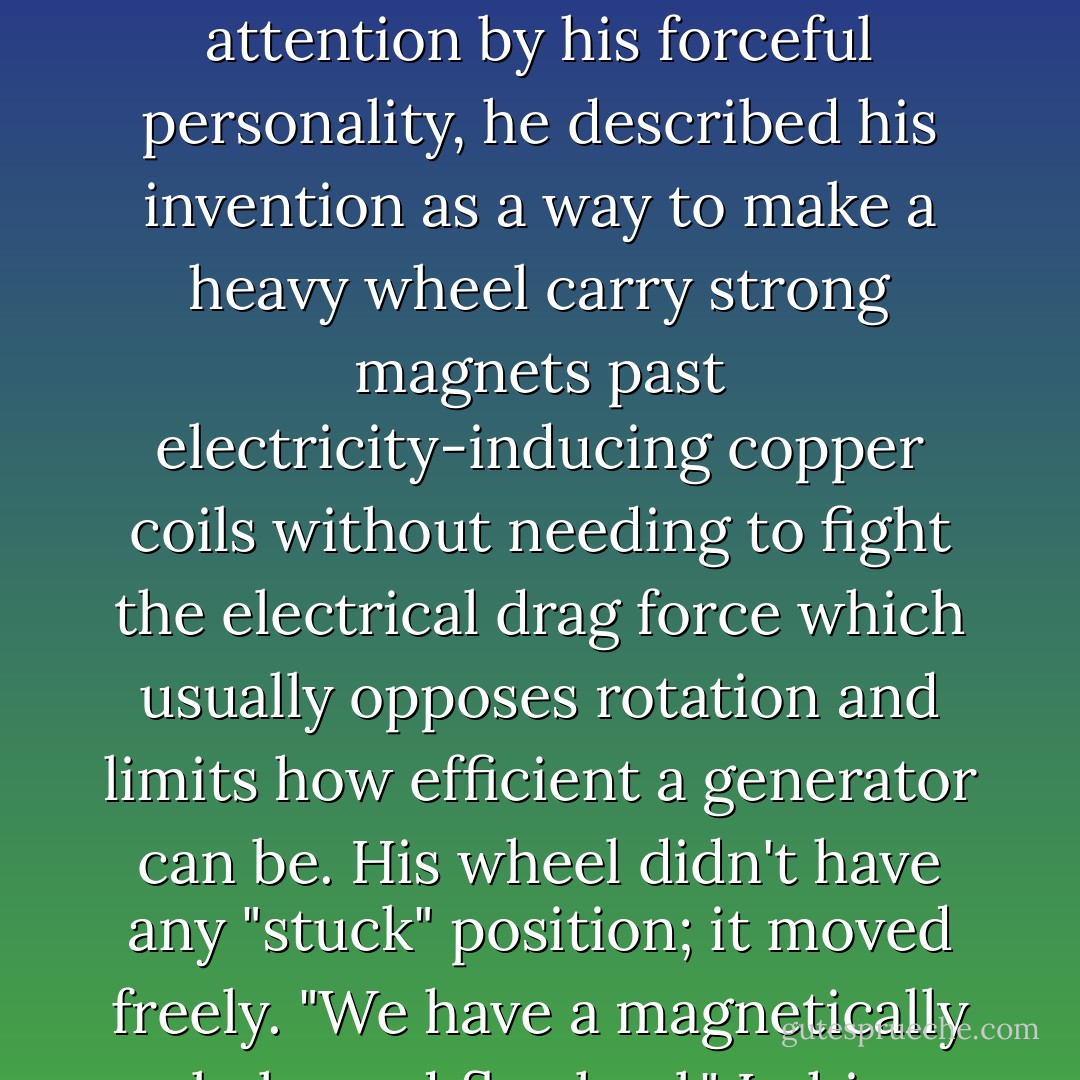 Bill Muller was a tall grey-haired man with an apparently high level of vitality despite incessant cigarette smoking. Holding everyone's attention by his forceful personality, he described his invention as a way to make a heavy wheel carry strong magnets past electricity-inducing copper coils without needing to fight the electrical drag force which usually opposes rotation and limits how efficient a generator can be. His wheel didn't have any "stuck" position; it moved freely.<br />"We have a magnetically balanced flywheel."<br />In his basement workshop, Bill showed us the beginnings of a permanent-magnet generator. - Jeane Manning