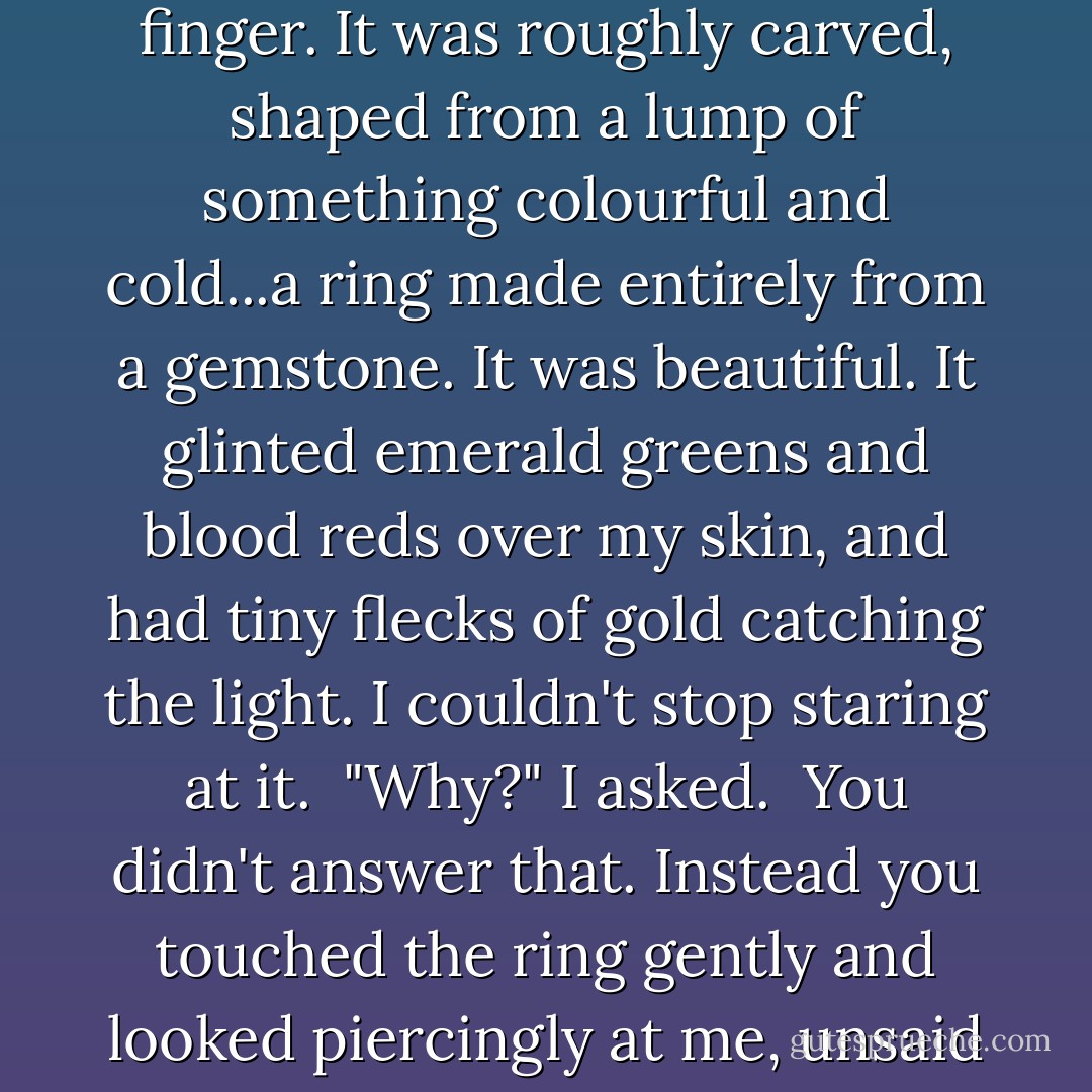 I made it," you said, gruffly, "for you."<br /><br />You shoved it onto my finger. It was roughly carved, shaped from a lump of something colourful and cold...a ring made entirely from a gemstone. It was beautiful. It glinted emerald greens and blood reds over my skin, and had tiny flecks of gold catching the light. I couldn't stop staring at it.<br /><br />"Why?" I asked.<br /><br />You didn't answer that. Instead you touched the ring gently and looked piercingly at me, unsaid questions in your eyes. - Lucy Christopher