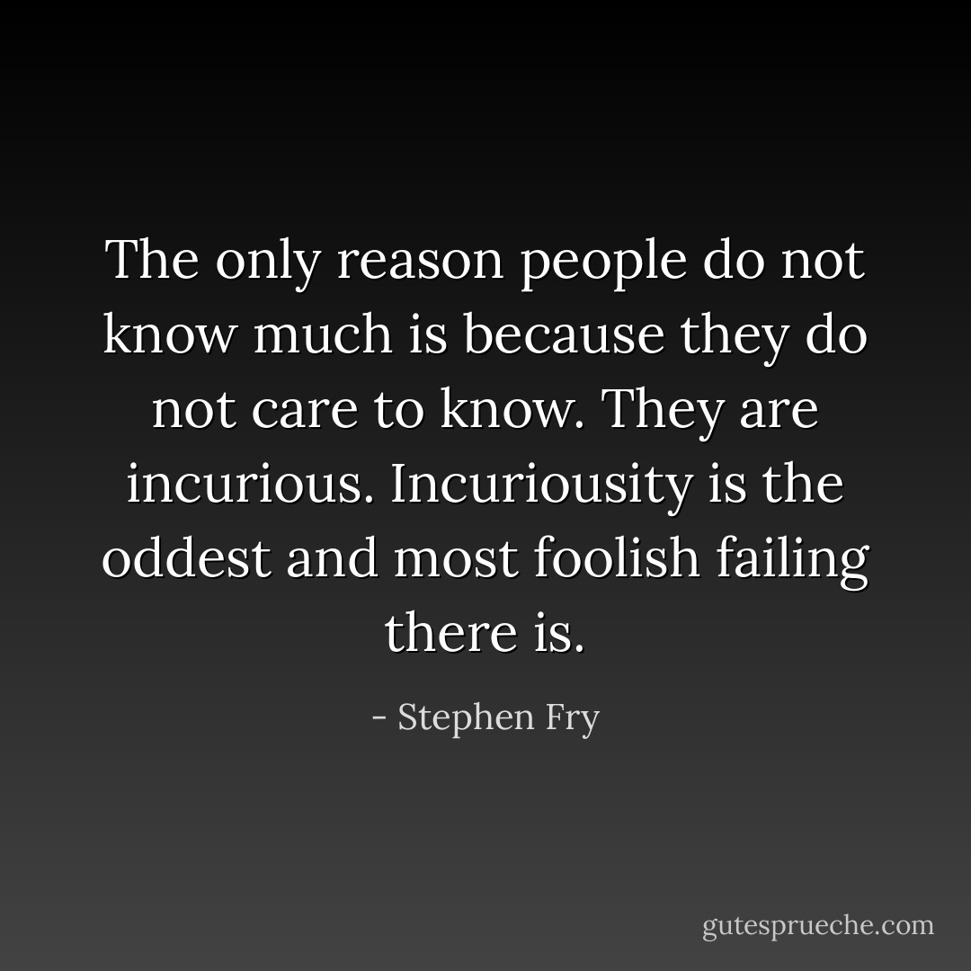 The only reason people do not know much is because they do not care to know. They are incurious. Incuriousity is the oddest and most foolish failing there is. - Stephen Fry