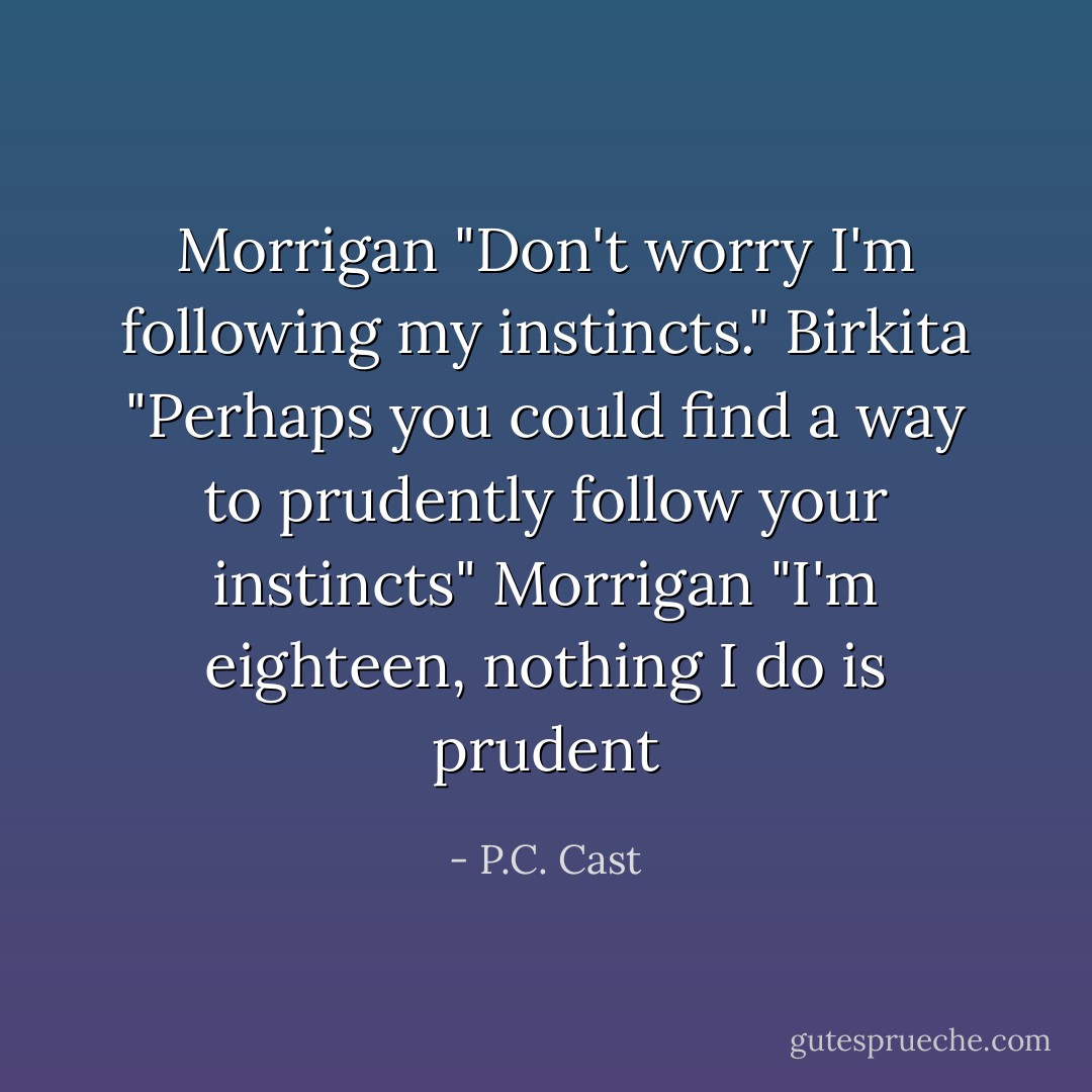 Morrigan "Don't worry I'm following my instincts."<br />Birkita "Perhaps you could find a way to prudently follow your instincts"<br />Morrigan "I'm eighteen, nothing I do is prudent - P.C. Cast