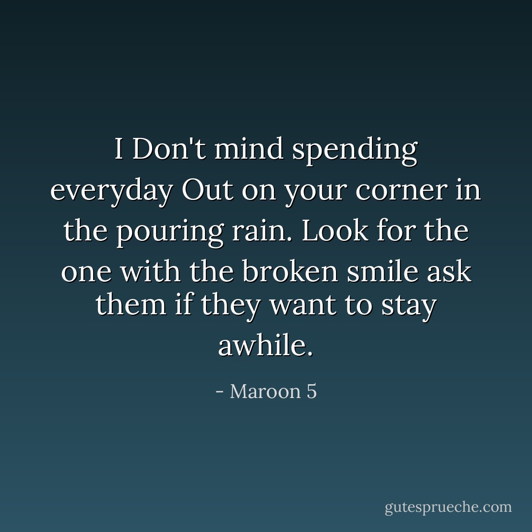 I Don't mind spending everyday Out on your corner in the pouring rain. Look for the one with the broken smile ask them if they want to stay awhile. - Maroon 5