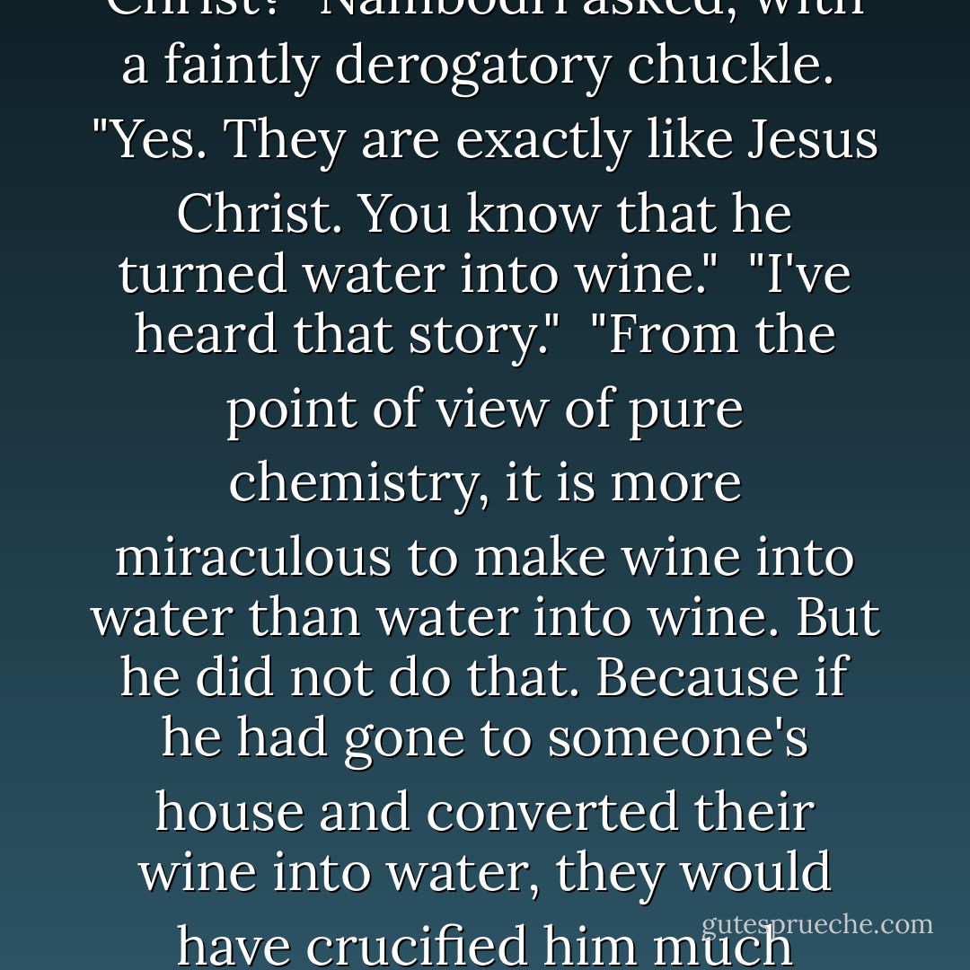 Scientists want to search for alien signals because that's what gets them publicity. They are like Jesus Christ."<br /><br />"Jesus Christ?" Nambodri asked, with a faintly derogatory chuckle.<br /><br />"Yes. They are exactly like Jesus Christ. You know that he turned water into wine."<br /><br />"I've heard that story."<br /><br />"From the point of view of pure chemistry, it is more miraculous to make wine into water than water into wine. But he did not do that. Because if he had gone to someone's house and converted their wine into water, they would have crucified him much earlier. He knew, Jana. He knew making water into wine was a more popular thing to do. - Manu Joseph