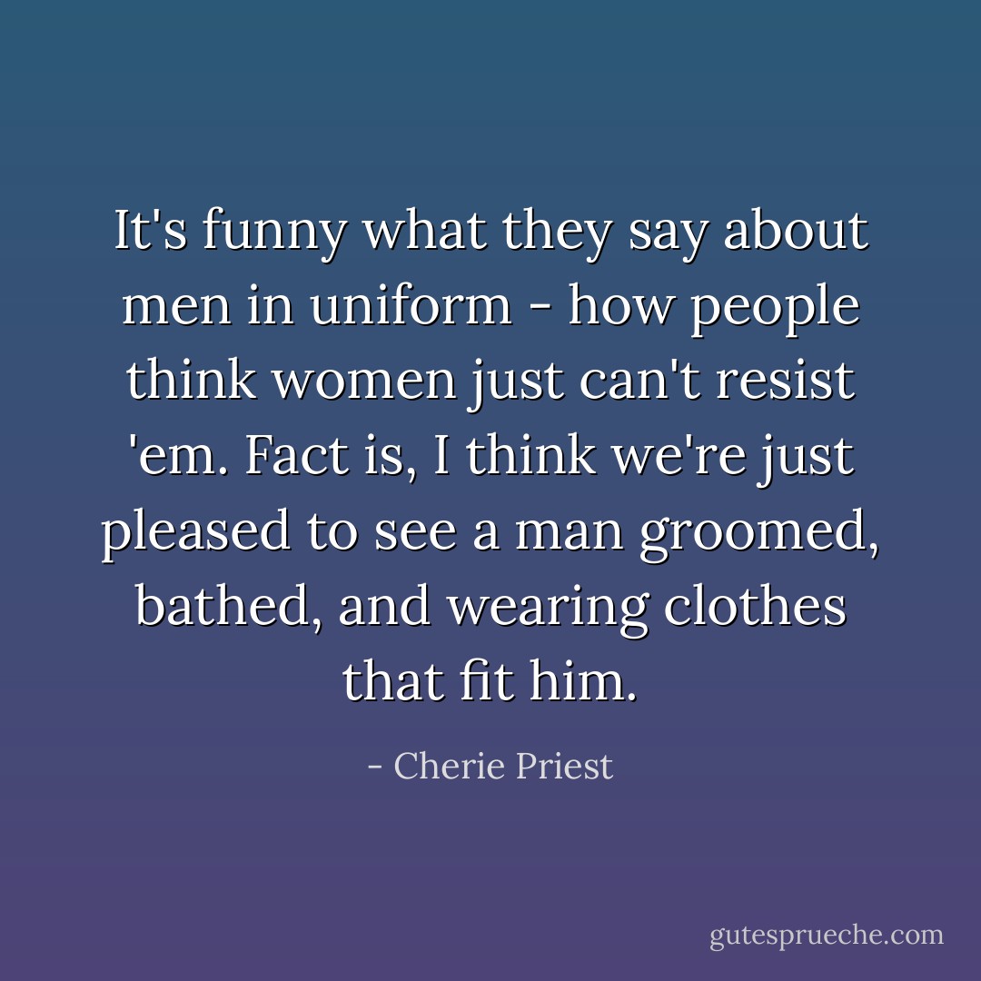 It's funny what they say about men in uniform - how people think women just can't resist 'em. Fact is, I think we're just pleased to see a man groomed, bathed, and wearing clothes that fit him. - Cherie Priest