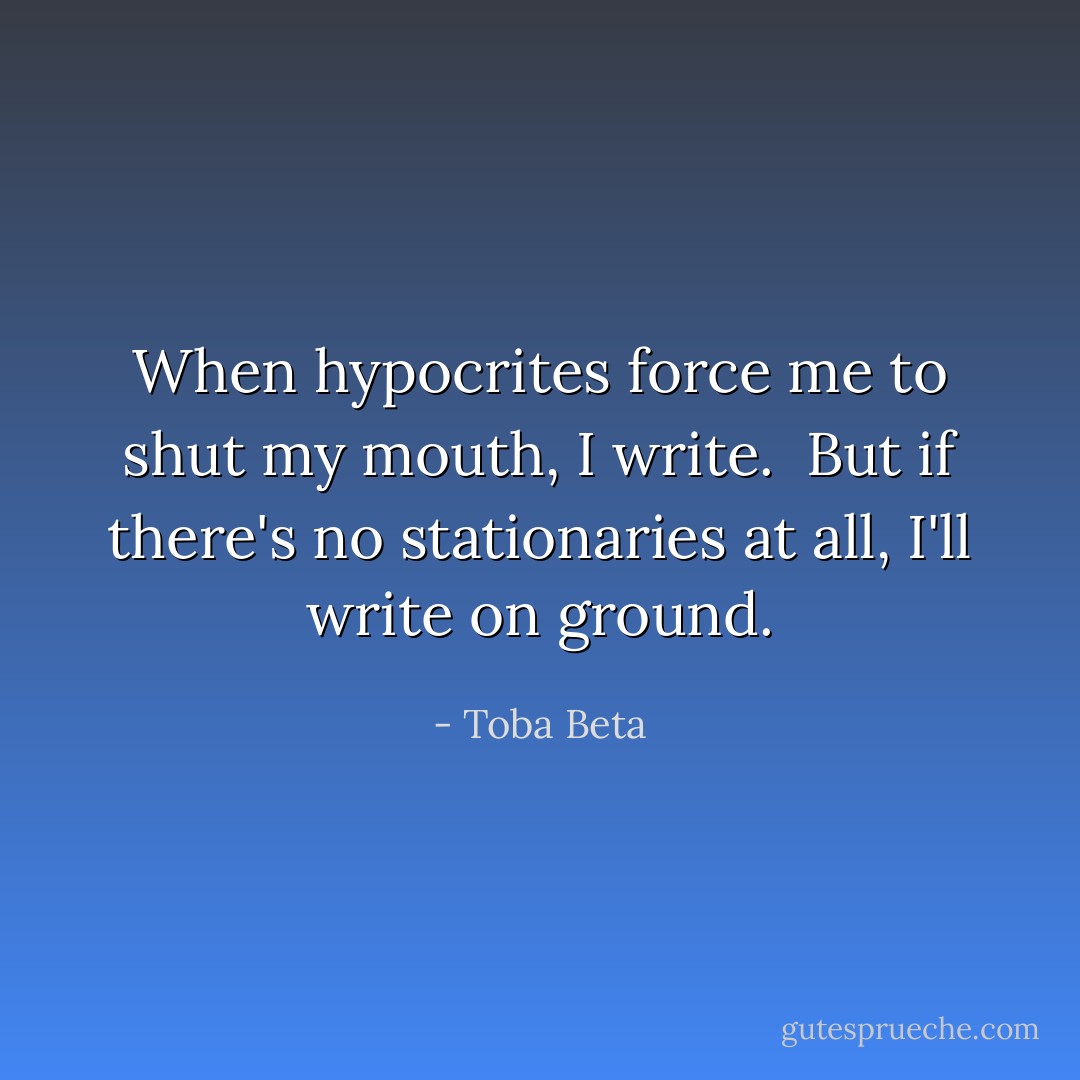 When hypocrites force me to shut my mouth, I write. <br />But if there's no stationaries at all, I'll write on ground. - Toba Beta