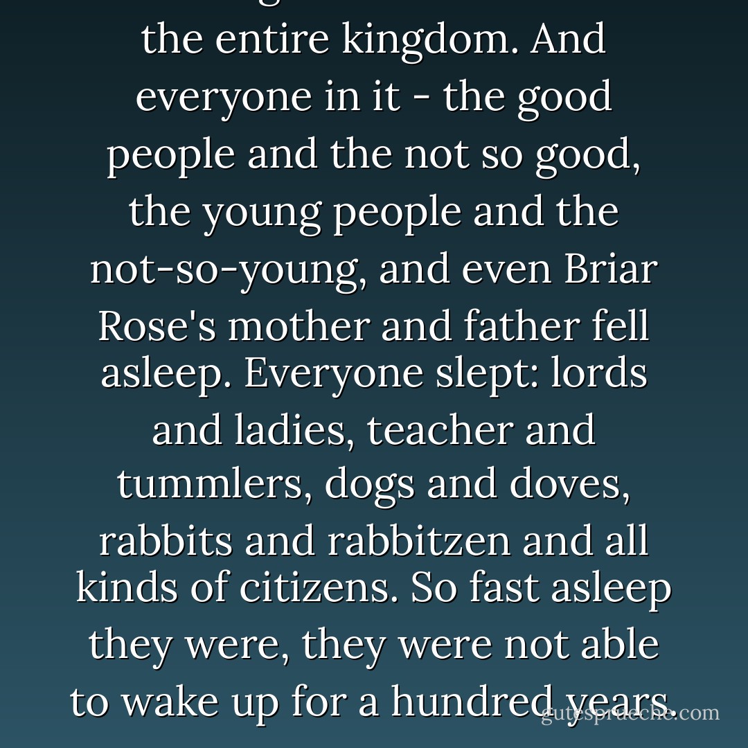 A mist. A great mist. It covered the entire kingdom. And everyone in it - the good people and the not so good, the young people and the not-so-young, and even Briar Rose's mother and father fell asleep. Everyone slept: lords and ladies, teacher and tummlers, dogs and doves, rabbits and rabbitzen and all kinds of citizens. So fast asleep they were, they were not able to wake up for a hundred years. - Jane Yolen