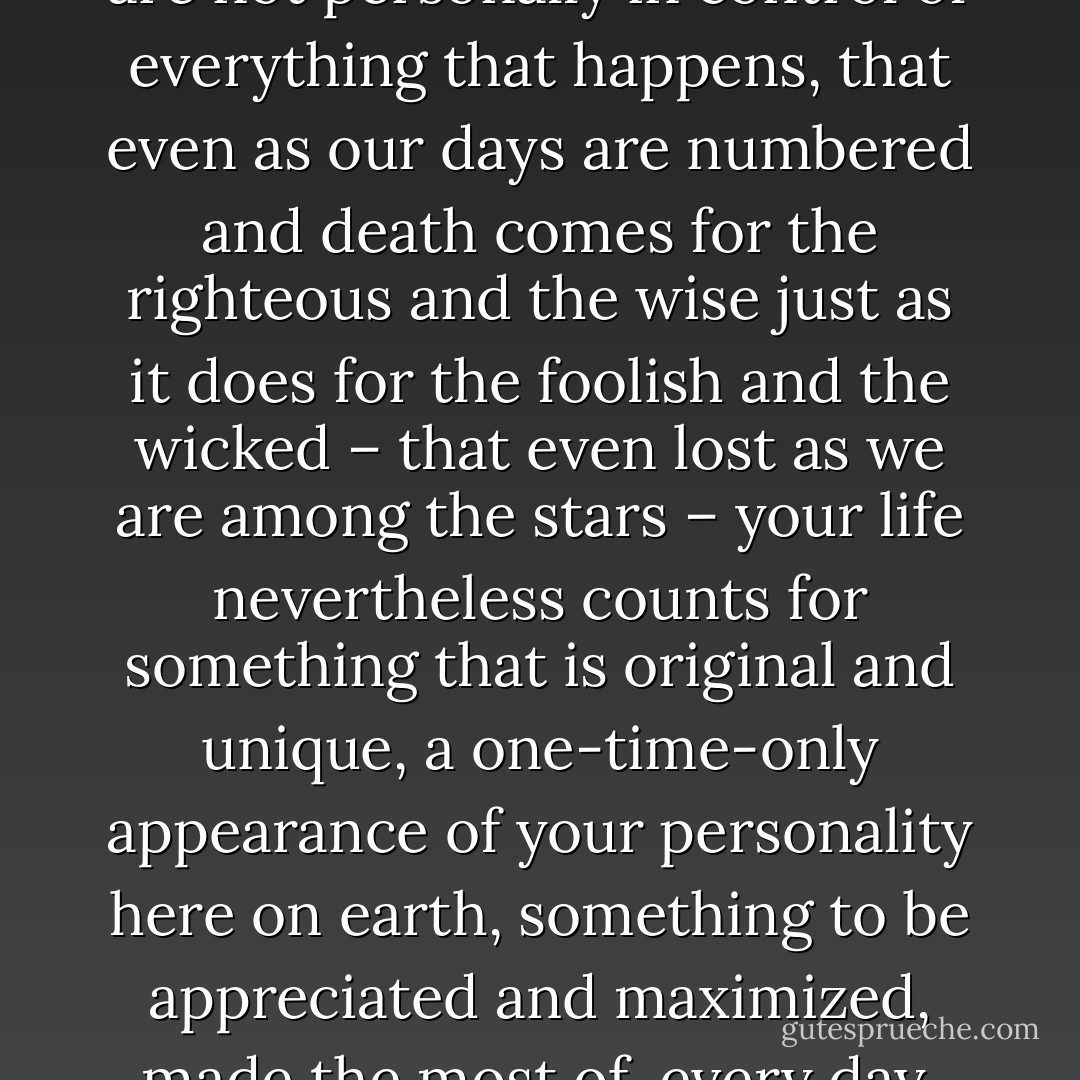Believing that, even though you are not personally in control of everything that happens, that even as our days are numbered and death comes for the righteous and the wise just as it does for the foolish and the wicked – that even lost as we are among the stars – your life nevertheless counts for something that is original and unique, a one-time-only appearance of your personality here on earth, something to be appreciated and maximized, made the most of, every day. - Patrick O'Neill