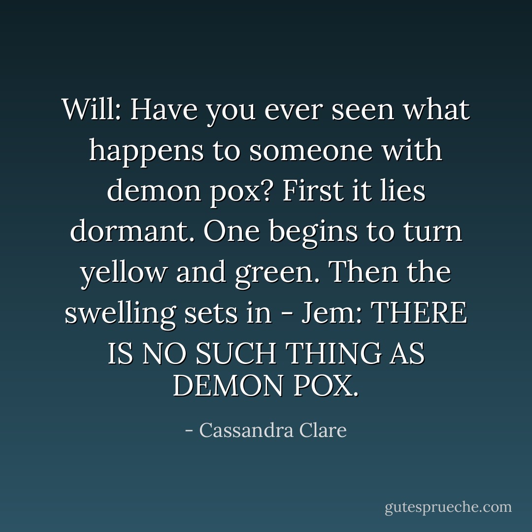 Will: Have you ever seen what happens to someone with demon pox? First it lies dormant. One begins to turn yellow and green. Then the swelling sets in -<br />Jem: THERE IS NO SUCH THING AS DEMON POX. - Cassandra Clare