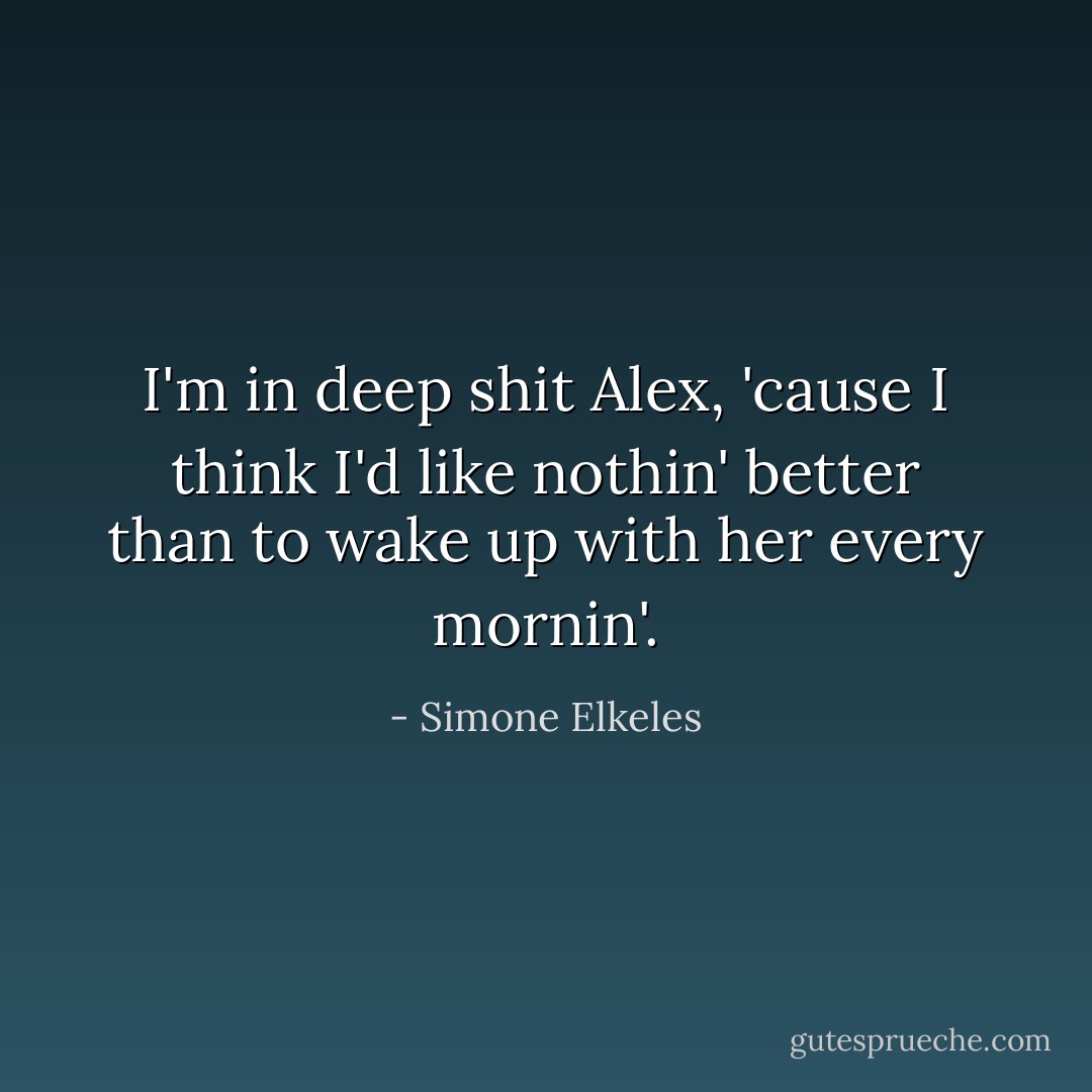I'm in deep shit Alex, 'cause I think I'd like nothin' better than to wake up with her every mornin'. - Simone Elkeles