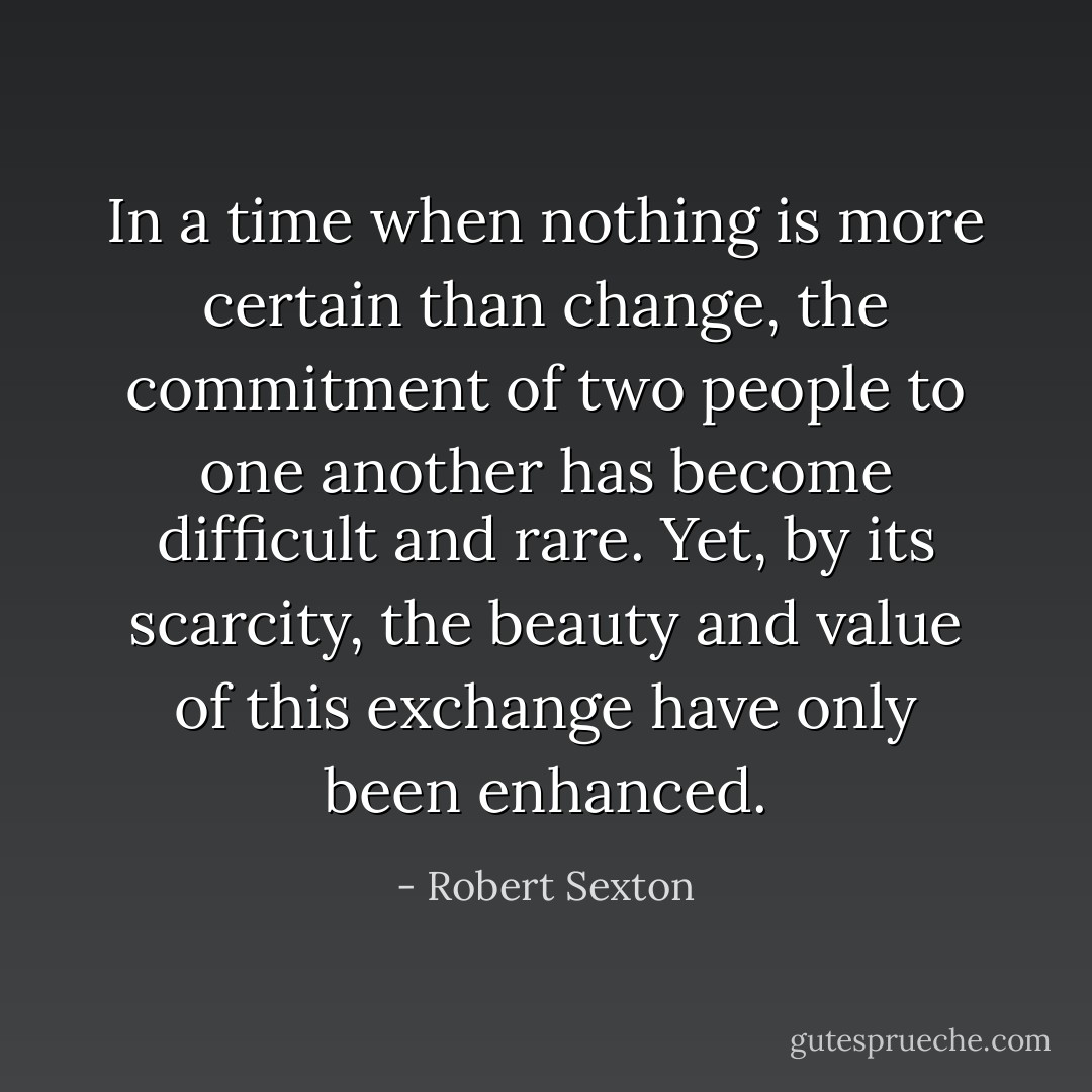 In a time when nothing is more certain than change, the commitment of two people to one another has become difficult and rare. Yet, by its scarcity, the beauty and value of this exchange have only been enhanced. - Robert Sexton