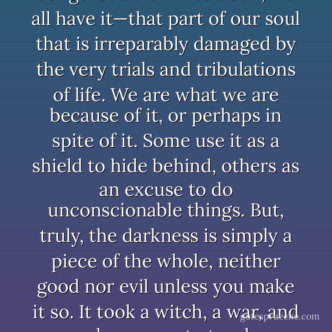 There is darkness inside all of us, though mine is more dangerous than most. Still, we all have it—that part of our soul that is irreparably damaged by the very trials and tribulations of life. We are what we are because of it, or perhaps in spite of it. Some use<br />it as a shield to hide behind, others as an excuse to do unconscionable things. But, truly, the darkness is simply a piece of the whole, neither good nor evil unless you make it so. It<br />took a witch, a war, and a voodoo queen to teach me that. - Jenna Maclaine