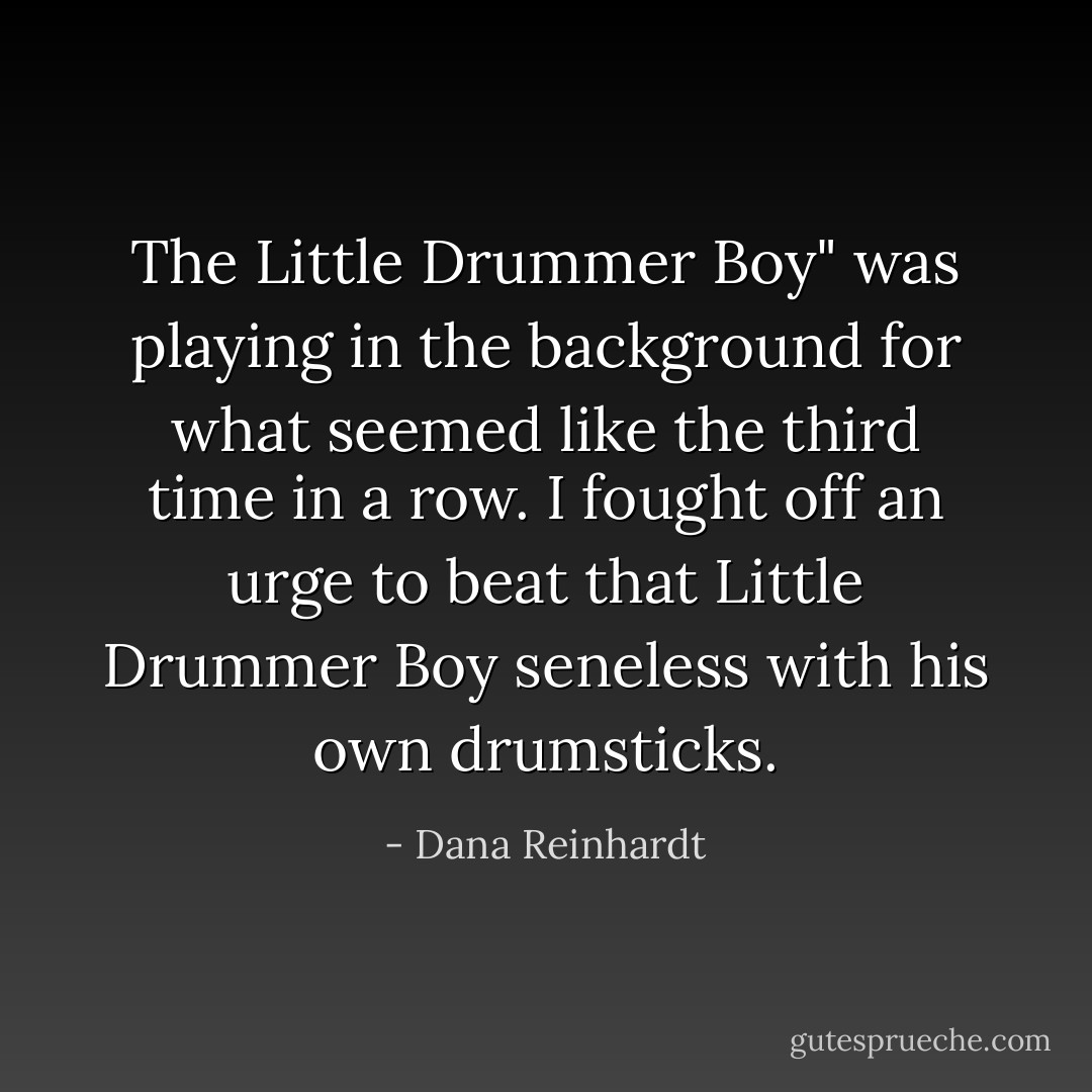 The Little Drummer Boy" was playing in the background for what seemed like the third time in a row. I fought off an urge to beat that Little Drummer Boy seneless with his own drumsticks. - Dana Reinhardt