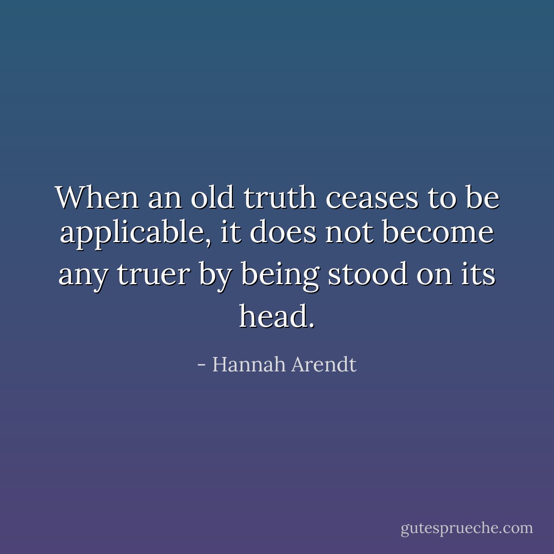 When an old truth ceases to be applicable, it does not become any truer by being stood on its head. - Hannah Arendt