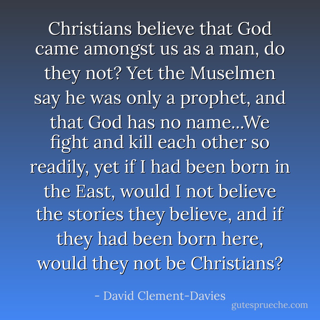 Christians believe that God came amongst us as a man, do they not? Yet the Muselmen say he was only a prophet, and that God has no name...We fight and kill each other so readily, yet if I had been born in the East, would I not believe the stories they believe, and if they had been born here, would they not be Christians? - David Clement-Davies