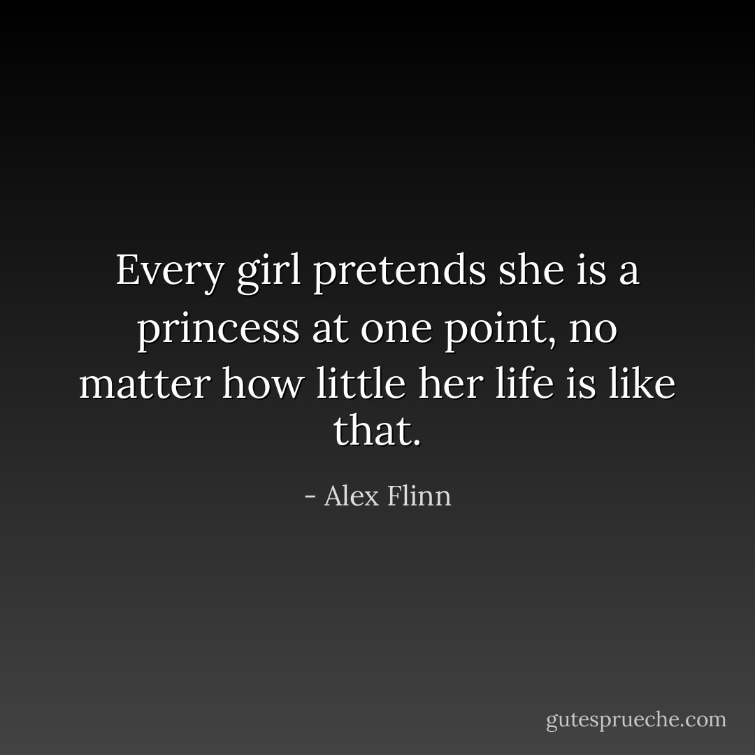 Every girl pretends she is a princess at one point, no matter how little her life is like that. - Alex Flinn