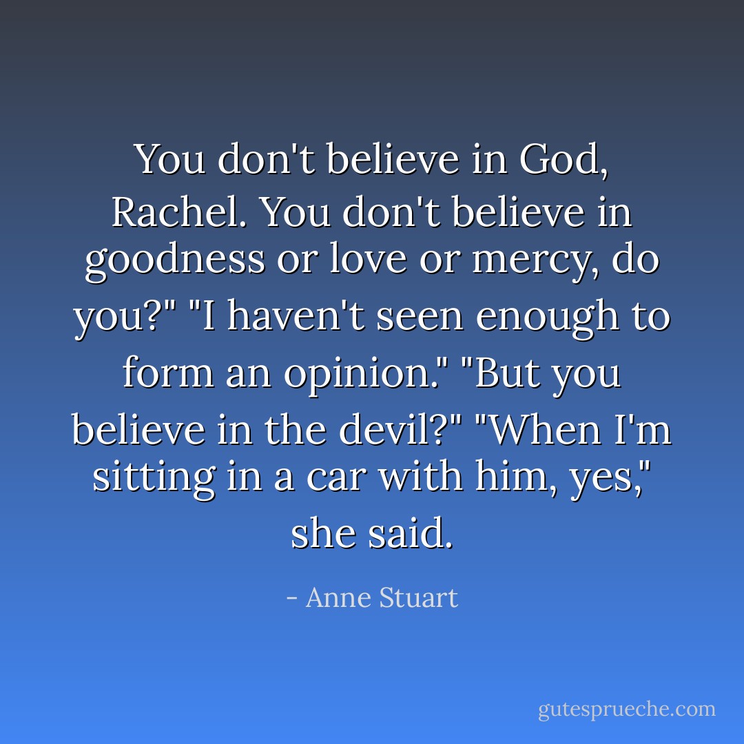 You don't believe in God, Rachel. You don't believe in goodness or love<br />or mercy, do you?"<br />"I haven't seen enough to form an opinion."<br />"But you believe in the devil?"<br />"When I'm sitting in a car with him, yes," she said. - Anne Stuart