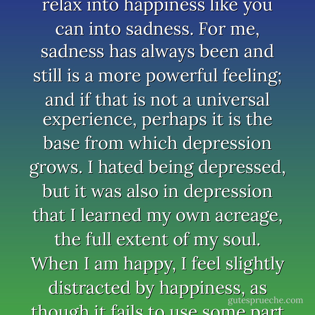 It is too often the quality of happiness that you feel at every moment its fragility, while depression seems when you are in it to be a state that will never pass. Even if you accept that moods change, that whatever you feel today will be different tomorrow, you cannot relax into happiness like you can into sadness. For me, sadness has always been and still is a more powerful feeling; and if that is not a universal experience, perhaps it is the base from which depression grows. I hated being depressed, but it was also in depression that I learned my own acreage, the full extent of my soul. When I am happy, I feel slightly distracted by happiness, as though it fails to use some part of my mind and brain that wants the exercise. Depression is something to do. My grasp tightens and becomes acute in moments of loss: I can see the beauty of glass objects fully at the moment when they slip from my hand toward the floor - Andrew Solomon