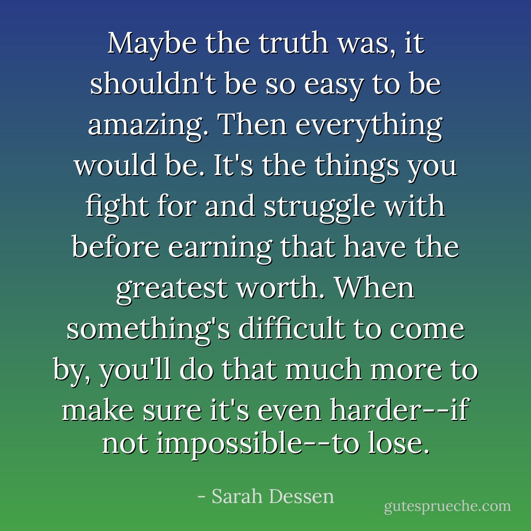Maybe the truth was, it shouldn't be so easy to be amazing. Then everything would be. It's the things you fight for and struggle with before earning that have the greatest worth. When something's difficult to come by, you'll do that much more to make sure it's even harder--if not impossible--to lose. - Sarah Dessen