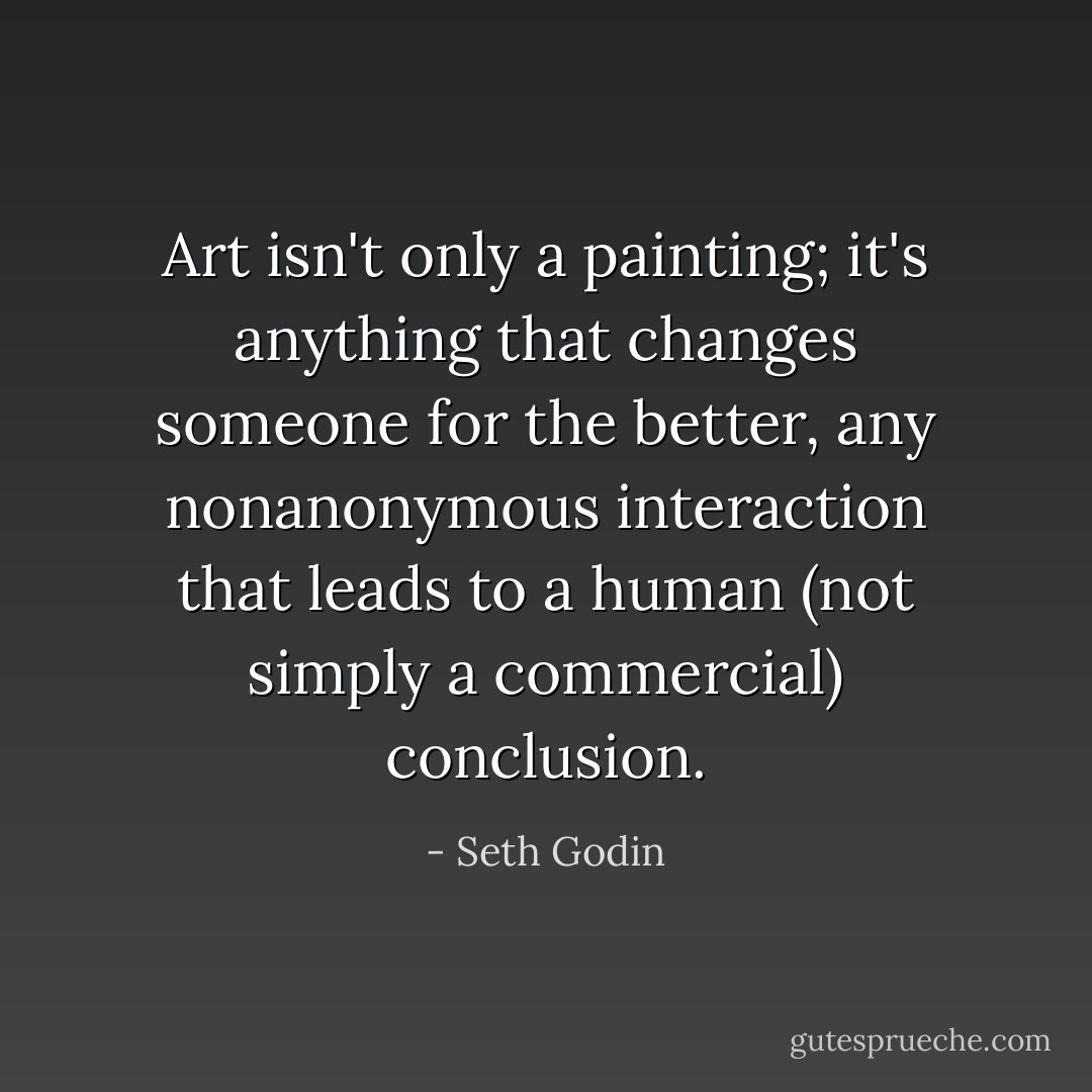 Art isn't only a painting; it's anything that changes someone for the better, any nonanonymous interaction that leads to a human (not simply a commercial) conclusion. - Seth Godin