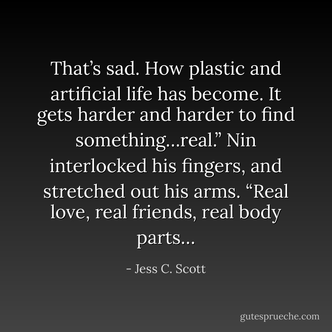 That’s sad. How plastic and artificial life has become. It gets harder and harder to find something…real.” Nin interlocked his fingers, and stretched out his arms. “Real love, real friends, real body parts… - Jess C. Scott