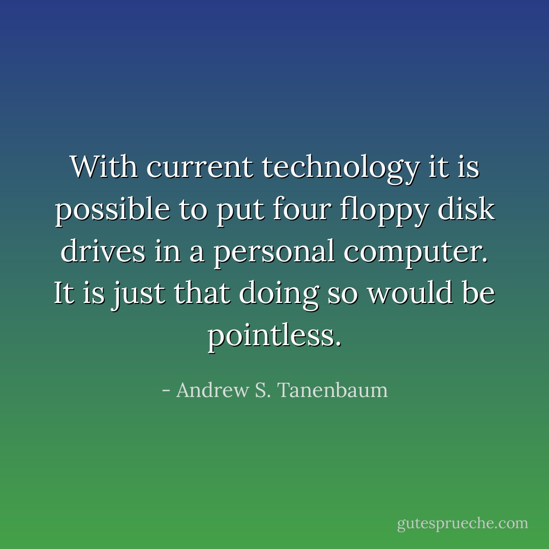 With current technology it is possible to put four floppy disk drives in a personal computer. It is just that doing so would be pointless. - Andrew S. Tanenbaum