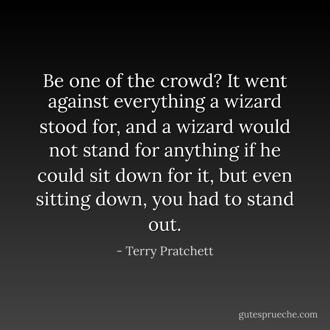 Be one of the crowd? It went against everything a wizard stood for, and a wizard would not stand for anything if he could sit down for it, but even sitting down, you had to stand out. - Terry Pratchett