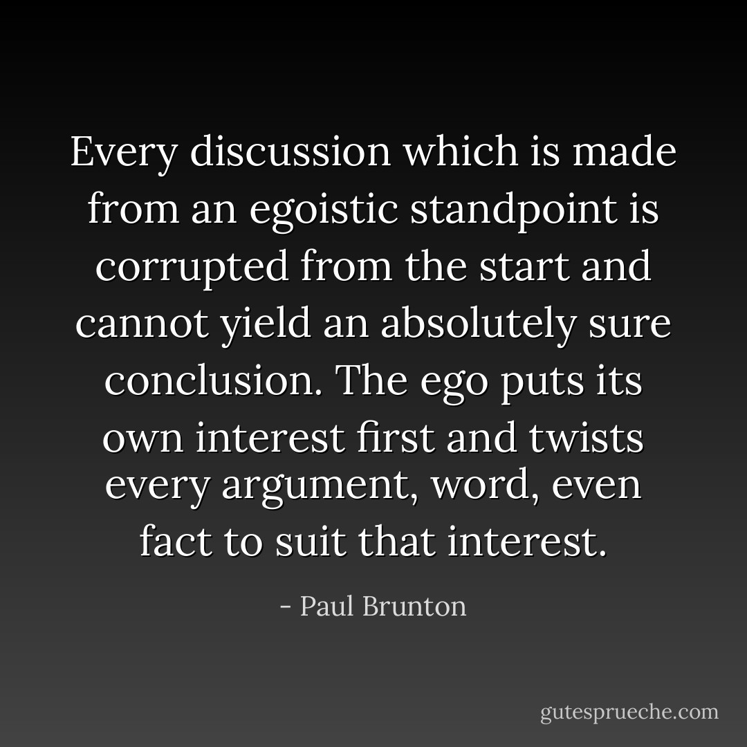 Every discussion which is made from an egoistic standpoint is corrupted from the start and cannot yield an absolutely sure conclusion. The ego puts its own interest first and twists every argument, word, even fact to suit that interest. - Paul Brunton