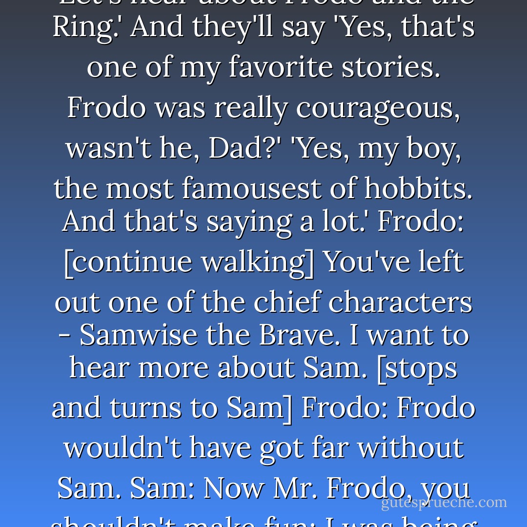 Sam: I wonder if we'll ever be put into songs or tales. Frodo: [turns around] What? Sam: I wonder if people will ever say, 'Let's hear about Frodo and the Ring.' And they'll say 'Yes, that's one of my favorite stories. Frodo was really courageous, wasn't he, Dad?' 'Yes, my boy, the most famousest of hobbits. And that's saying a lot.' Frodo: [continue walking] You've left out one of the chief characters - Samwise the Brave. I want to hear more about Sam. [stops and turns to Sam] Frodo: Frodo wouldn't have got far without Sam. Sam: Now Mr. Frodo, you shouldn't make fun; I was being serious. Frodo: So was I. [they continue to walk] Sam: Samwise the Brave... - J.R.R. Tolkien