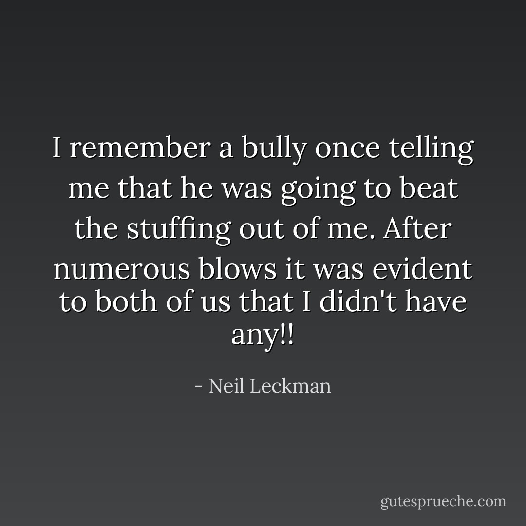 I remember a bully once telling me that he was going to beat the stuffing out of me. After numerous blows it was evident to both of us that I didn't have any!! - Neil Leckman