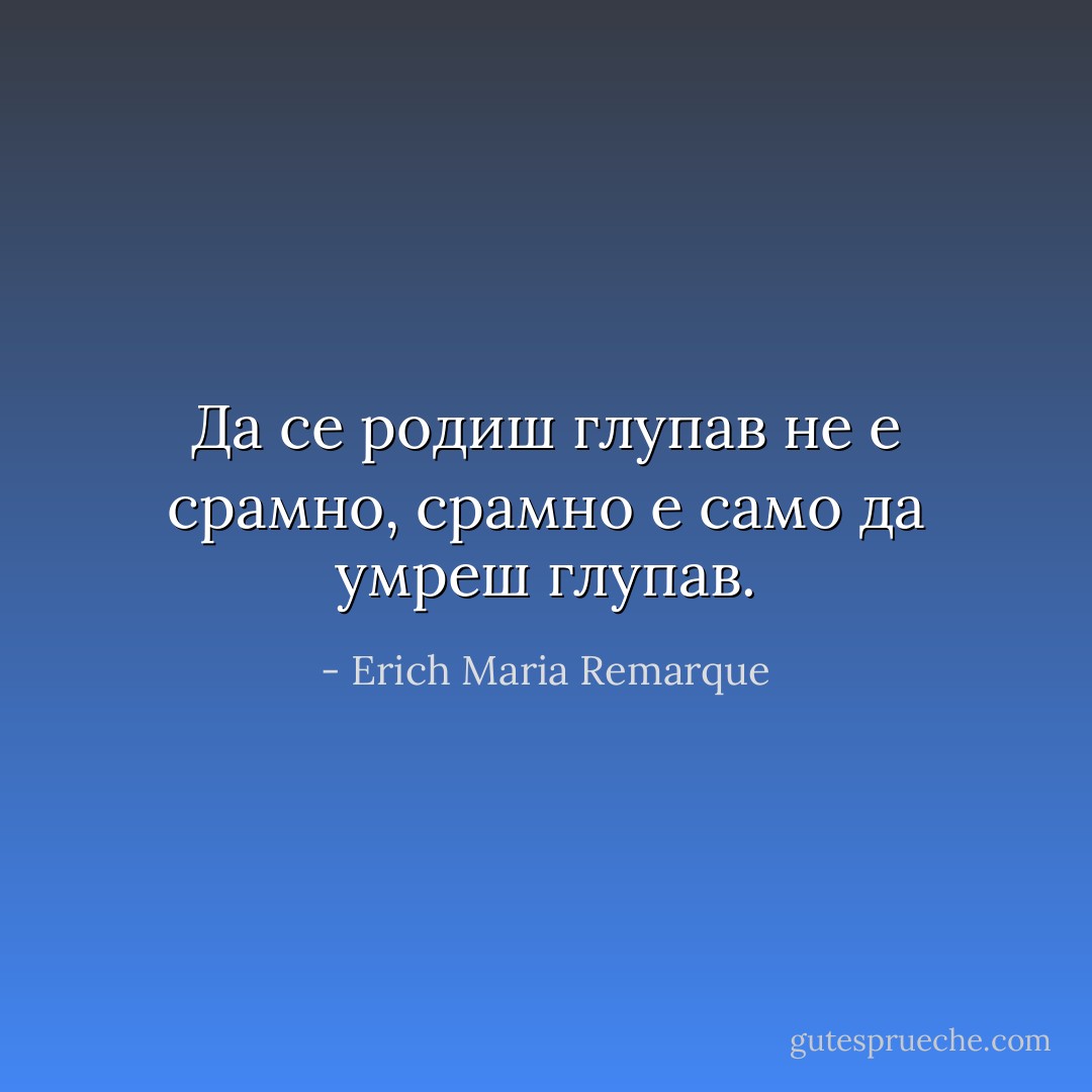 Да се родиш глупав не е срамно, срамно е само да умреш глупав. - Erich Maria Remarque