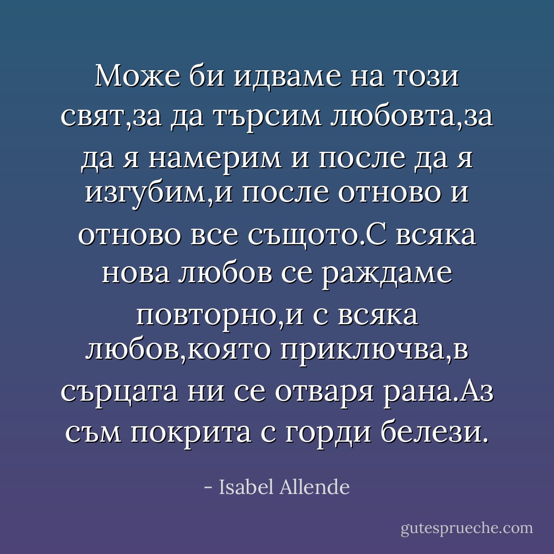 Може би идваме на този свят,за да търсим любовта,за да я намерим и после да я изгубим,и после отново и отново все същото.С всяка нова любов се раждаме повторно,и с всяка любов,която приключва,в сърцата ни се отваря рана.Аз съм покрита с горди белези. - Isabel Allende
