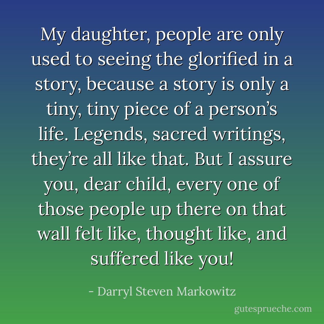 My daughter, people are only used to seeing the glorified in a story, because a story is only a tiny, tiny piece of a person’s life. Legends, sacred writings, they’re all like that. But I assure you, dear child, every one of those people up there on that wall felt like, thought like, and suffered like you! - Darryl Steven Markowitz