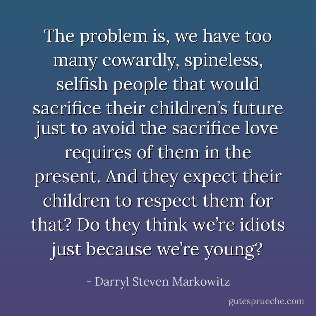 The problem is, we have too many cowardly, spineless, selfish people that would sacrifice their children’s future just to avoid the sacrifice love requires of them in the present. And they expect their children to respect them for that? Do they think we’re idiots just because we’re young? - Darryl Steven Markowitz