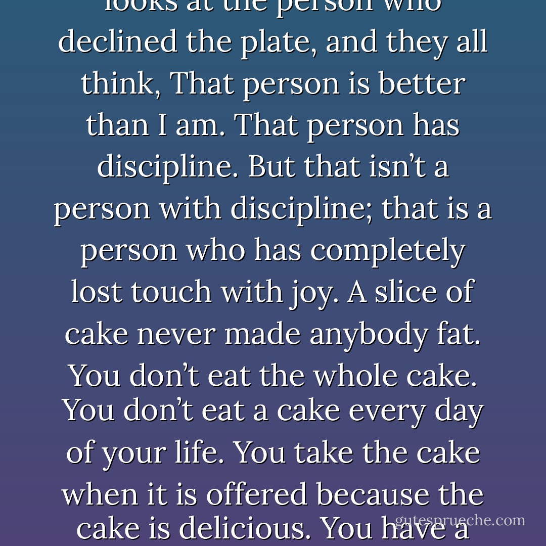 Cakes have gotten a bad rap. People equate virtue with turning down dessert. There is always one person at the table who holds up her hand when I serve the cake. No, really, I couldn’t she says, and then gives her flat stomach a conspiratorial little pat. Everyone who is pressing a fork into that first tender layer looks at the person who declined the plate, and they all think, That person is better than I am. That person has discipline. But that isn’t a person with discipline; that is a person who has completely lost touch with joy. A slice of cake never made anybody fat. You don’t eat the whole cake. You don’t eat a cake every day of your life. You take the cake when it is offered because the cake is delicious. You have a slice of cake and what it reminds you of is someplace that’s safe, uncomplicated, without stress. A cake is a party, a birthday, a wedding. A cake is what’s served on the happiest days of your life. This is a story of how my life was saved by cake, so, of course, if sides are to be taken, I will always take the side of cake. - Jeanne Ray